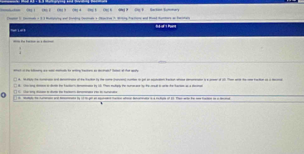 Nomework: Mod A3 - 5.3 Multiplying and Dividing Decimals
Iisoluction O2j ！ ObJ 2 Obj 3 Obj 4 Obj 5 Obj 6 Obj 7 Obj 9 Section Summary
Chapter S : Derimats Mullipiying and Dividing Decmals > Objective 7: Writing Fractions and Mixed Numbers as Decimais
0.6 of 1 Point
That 1.6l 8
Whee the fraction as a decmal
 1/4 
Which of the following are vaiid mehods for wrong fractions as decimals? Select all that apply
A. Multiply the numersios and denominator of the fraction by the same (nonzero) number to get an equivatlent fraction whase denominator i a power of 10. Then wite the new fraction as a decimal
B. Use long dission to divide the fraction's denominator by 10. Then multiply the numerator by the result to write the fraction as a decimst
C. Lise long iivision to divite the fraction's denominetor into its numerator
D. Milliply the numersr and denominator by 10 to get an equivalent fraction whose denominator is a multiple of 10. Then write the new fraction as a decimal