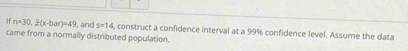 If n=30, overline x(x-bar)=49 , and s=14 , construct a confidence interval at a 99% confidence level. Assume the data 
came from a normally distributed population.