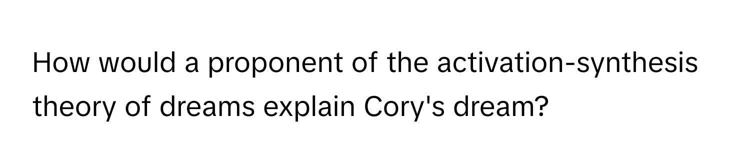 How would a proponent of the activation-synthesis theory of dreams explain Cory's dream?