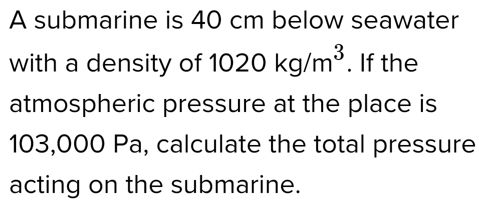 A submarine is 40 cm below seawater 
with a density of 1020kg/m^3. If the 
atmospheric pressure at the place is
103,000 Pa, calculate the total pressure 
acting on the submarine.