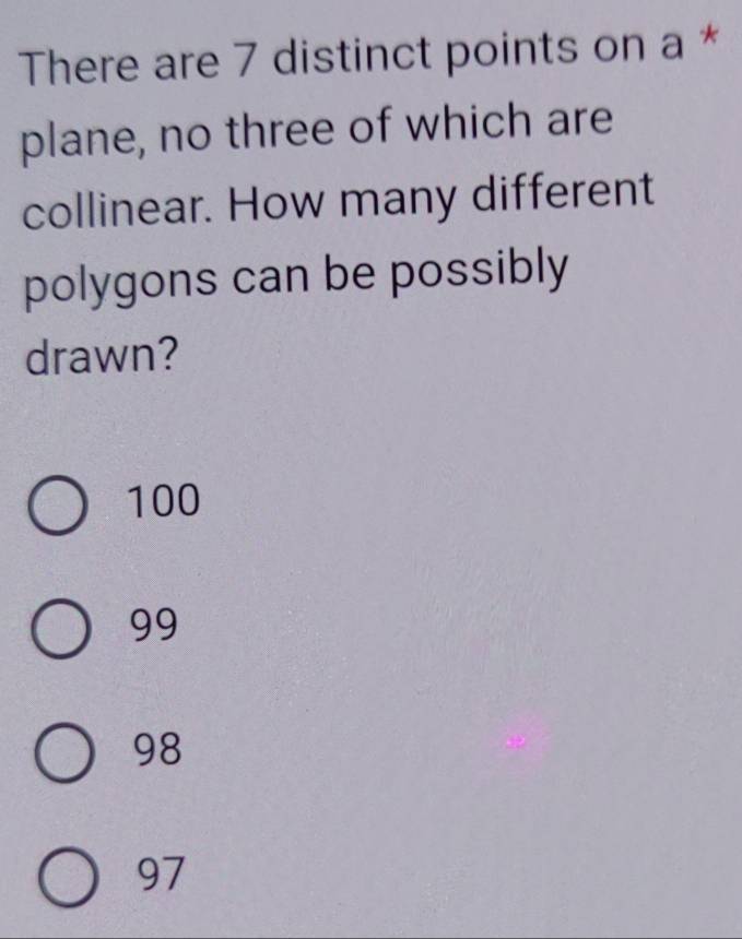 There are 7 distinct points on a *
plane, no three of which are
collinear. How many different
polygons can be possibly
drawn?
100
99
98
97