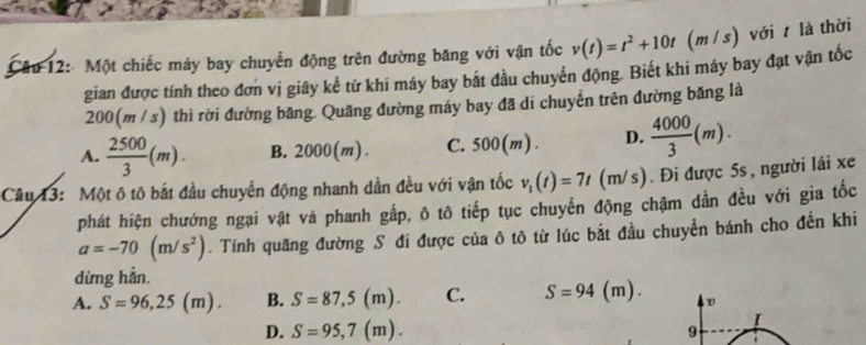 Một chiếc máy bay chuyển động trên đường băng với vận tốc v(t)=t^2+10t (m / s) với t là thời
gian được tính theo đơn vị giây kể từ khi máy bay bắt đầu chuyển động. Biết khi máy bay đạt vận tốc
200(m / s) thì rời đường băng. Quãng đường máy bay đã di chuyển trên đường băng là
A.  2500/3 (m). B. 2000(m). C. 500(m). D.  4000/3 (m). 
Câu 13: Một ô tô bắt đầu chuyển động nhanh dần đều với vận tốc v_1(t)=7t(m/s). Đi được 5s , người lái xe
phát hiện chướng ngại vật và phanh gắp, ô tô tiếp tục chuyển động chậm dần đều với gia tốc
a=-70(m/s^2). Tính quãng đường S đí được của ô tô từ lúc bắt đầu chuyền bánh cho đến khi
dừng hằn.
A. S=96,25(m). B. S=87,5(m). C. S=94(m).
D. S=95,7(m). 
I
9