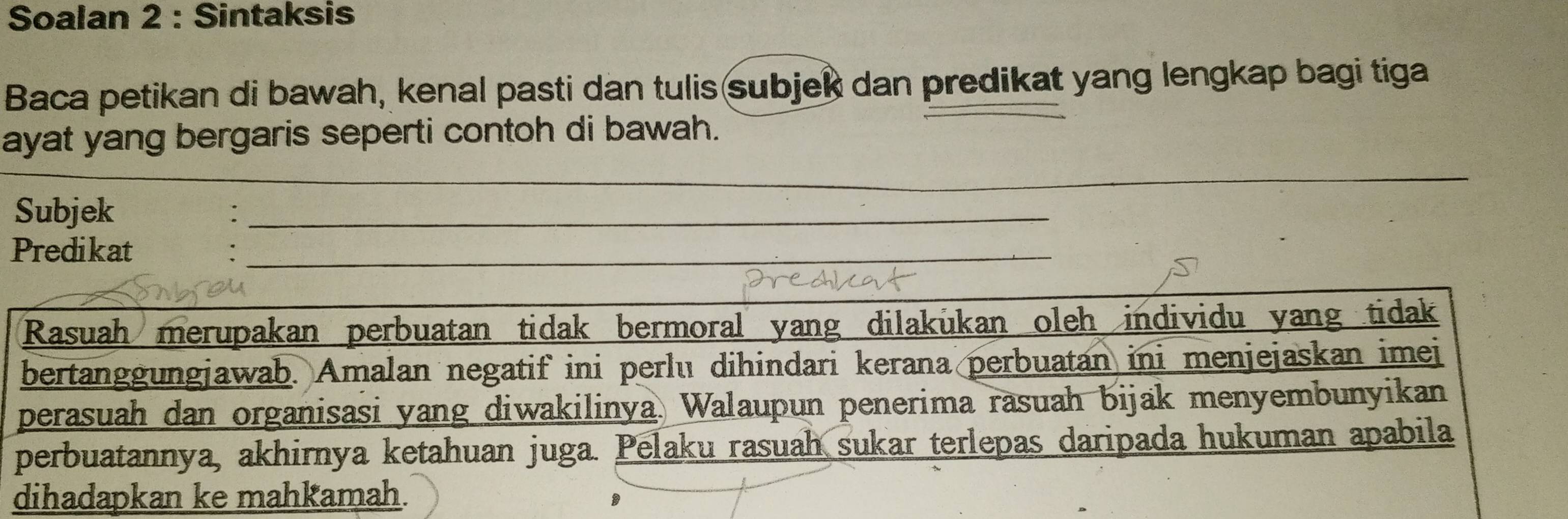 Soalan 2 : Sintaksis 
Baca petikan di bawah, kenal pasti dan tulis subjek dan predikat yang lengkap bagi tiga 
ayat yang bergaris seperti contoh di bawah. 
_ 
Subjek 
_ 
Predikat_ 
: 
_ 
Rasuah merupakan perbuatan tidak bermoral yang dilakukan oleh individu yang tidak 
bertanggungjawab. Amalan negatif ini perlu dihindari kerana perbuatan ini menjejaskan imei 
perasuah dan organisasi yang diwakilinya. Walaupun penerima rasuah bijak menyembunyikan 
perbuatannya, akhirnya ketahuan juga. Pelaku rasuah sukar terlepas daripada hukuman apabila 
dihadapkan ke mahkamah.