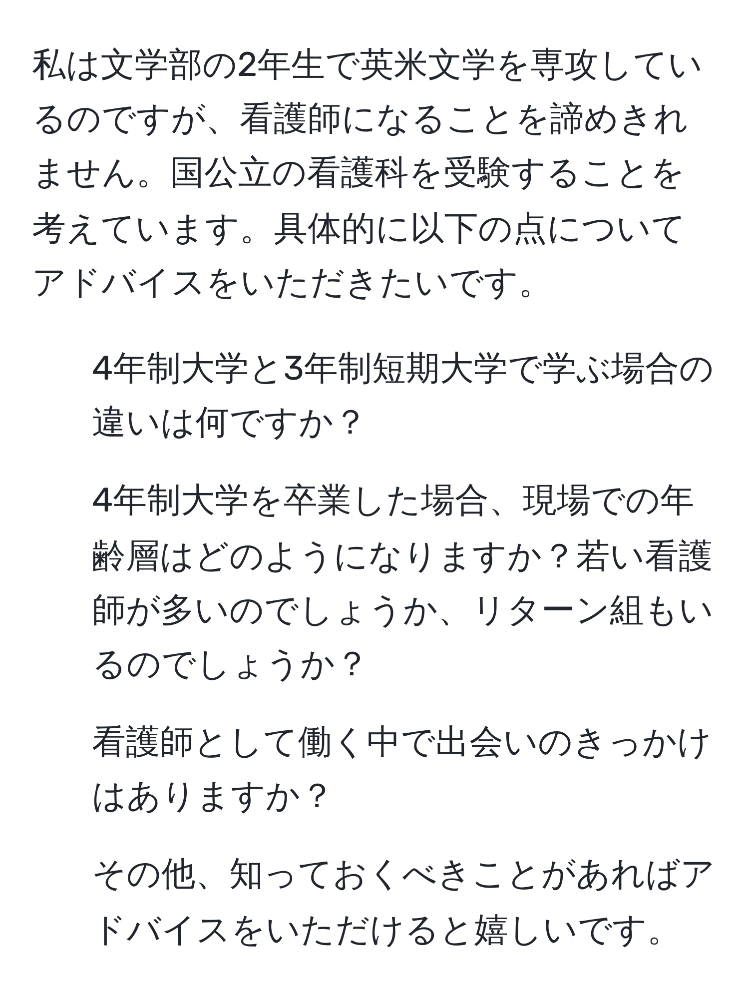 私は文学部の2年生で英米文学を専攻しているのですが、看護師になることを諦めきれません。国公立の看護科を受験することを考えています。具体的に以下の点についてアドバイスをいただきたいです。  
1. 4年制大学と3年制短期大学で学ぶ場合の違いは何ですか？  
2. 4年制大学を卒業した場合、現場での年齢層はどのようになりますか？若い看護師が多いのでしょうか、リターン組もいるのでしょうか？  
3. 看護師として働く中で出会いのきっかけはありますか？  
4. その他、知っておくべきことがあればアドバイスをいただけると嬉しいです。