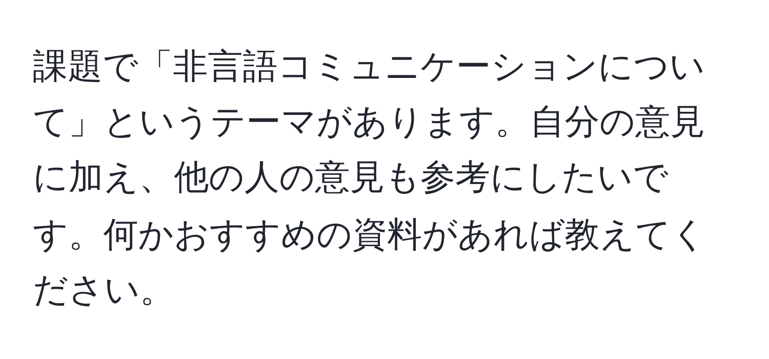 課題で「非言語コミュニケーションについて」というテーマがあります。自分の意見に加え、他の人の意見も参考にしたいです。何かおすすめの資料があれば教えてください。