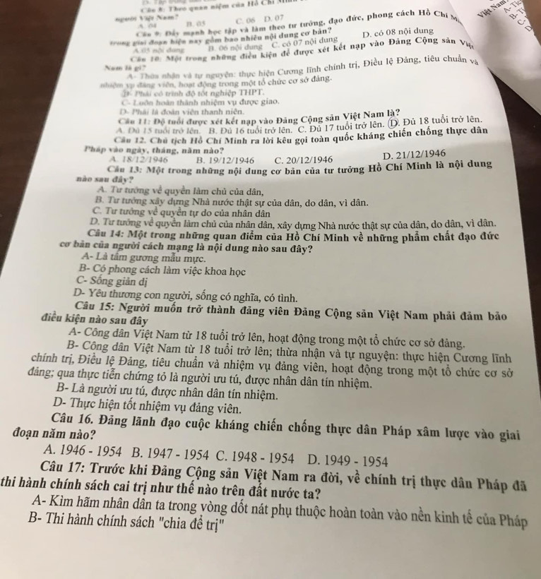 A- Tic
Câo 8: Theo quan niệm của Hồ Chỉ M
Việt Nam
agarós Vift Naa? B. 05 C. 06 D. 07
Các *: Đơy mạnh học tập và làm theo tư tướng, đạo đức, phong cách Hồ Chí M
A. o
*o*g giải đoạn biện nay gồm bao nhiều nội dung cơ bản? D. có 08 nội dung
  
Cáu 10: Một trong những điều kiện để được xét kết nạp vào Đảng Cộng sản Việ
A 05 nội dang
B. 06 nội dung C. có 07 nội dung
Nam là gi
A. Thờa nhận và tự nguyện: thực hiện Cương lĩnh chính trị, Điều lệ Đảng, tiêu chuẩn và
nhiệm vụ đáng viên, hoạt động trong một tổ chức cơ sở đảng.
# Phải có trình độ tốt nghiệp THPT.
C- Luôn hoàn thành nhiệm vụ được giao.
D- Phải là đoàn viên thanh niên.
Cầu 11: Độ tuổi được xét kết nạp vào Đảng Cộng sản Việt Nam là?
A. Đú 15 tuổi trở lên. B. Đủ 16 tuổi trở lên 'C. Đủ 17 tuổi trở lên. (D. Đủ 18 tuổi trở lên.
Cầu 12. Chủ tịch Hồ Chí Minh ra lời kêu gọi toàn quốc kháng chiến chống thực dân
Pháp vào ngày, tháng, năm nào?
A. 18/12/1946 B. 19/12/1946 C. 20/12/1946 D. 21/12/1946
Cầu 13: Một trong những nội dung cơ bản của tư tưởng Hồ Chí Minh là nội dung
nào sau đây?
A. Tư tướng về quyền làm chủ của dân,
B. Tư tướng xây dựng Nhà nước thật sự của dân, do dân, vì dân.
C. Tư tướng về quyền tự do của nhân dân
D. Tư tướng về quyền làm chủ của nhân dân, xây dựng Nhà nước thật sự của dân, do dân, vì dân.
Cầu 14: Một trong những quan điểm của Hồ Chí Minh về những phẩm chất đạo đức
cơ bản của người cách mạng là nội dung nào sau đây?
A- Là tầm gương mẫu mực.
B- Có phong cách làm việc khoa học
C- Sống giản dị
D- Yêu thương con người, sống có nghĩa, có tình.
Câu 15: Người muốn trở thành đảng viên Đảng Cộng sản Việt Nam phải đảm bảo
điều kiện nào sau đây
A- Công dân Việt Nam từ 18 tuổi trở lên, hoạt động trong một tổ chức cơ sở đảng.
B- Công dân Việt Nam từ 18 tuổi trở lên; thừa nhận và tự nguyện: thực hiện Cương lĩnh
chính trị, Điều lệ Đảng, tiêu chuẩn và nhiệm vụ đảng viên, hoạt động trong một tổ chức cơ sở
đảng; qua thực tiễn chứng tỏ là người ưu tú, được nhân dân tín nhiệm.
B- Là người ưu tú, được nhân dân tín nhiệm.
D- Thực hiện tốt nhiệm vụ đảng viên.
Câu 16. Đảng lãnh đạo cuộc kháng chiến chống thực dân Pháp xâm lược vào giai
đoạn năm nào?
A. 1946 - 1954 B. 1947 - 1954 C. 1948 - 1954 D. 1949 - 1954
Câu 17: Trước khi Đảng Cộng sản Việt Nam ra đời, về chính trị thực dân Pháp đã
thi hành chính sách cai trị như thể nào trên đất nước ta?
A- Kìm hãm nhân dần ta trong vòng dốt nát phụ thuộc hoàn toàn vào nền kinh tế của Pháp
B- Thi hành chính sách "chia đề trị"