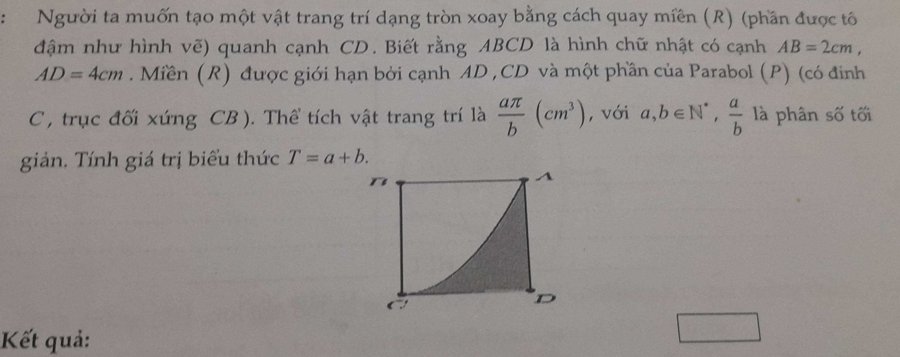 Người ta muốn tạo một vật trang trí dạng tròn xoay bằng cách quay miền (R) (phần được tô 
đậm như hình vẽ) quanh cạnh CD. Biết rằng ABCD là hình chữ nhật có cạnh AB=2cm,
AD=4cm. Miền (R) được giới hạn bởi cạnh AD , CD và một phần của Parabol (P) (có đinh
C , trục đối xúng CB ). Thể tích vật trang trí là  aπ /b (cm^3) , với a,b∈ N^*,  a/b  là phân số tối 
giản. Tính giá trị biểu thức T=a+b. 
Kết quả: 
□