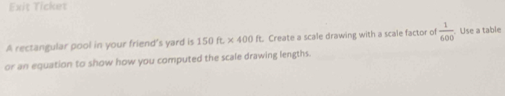 Exit Ticket 
A rectangular pool in your friend’s yard is 150ft* 400ft Create a scale drawing with a scale factor of  1/600 . Use a table 
or an equation to show how you computed the scale drawing lengths.