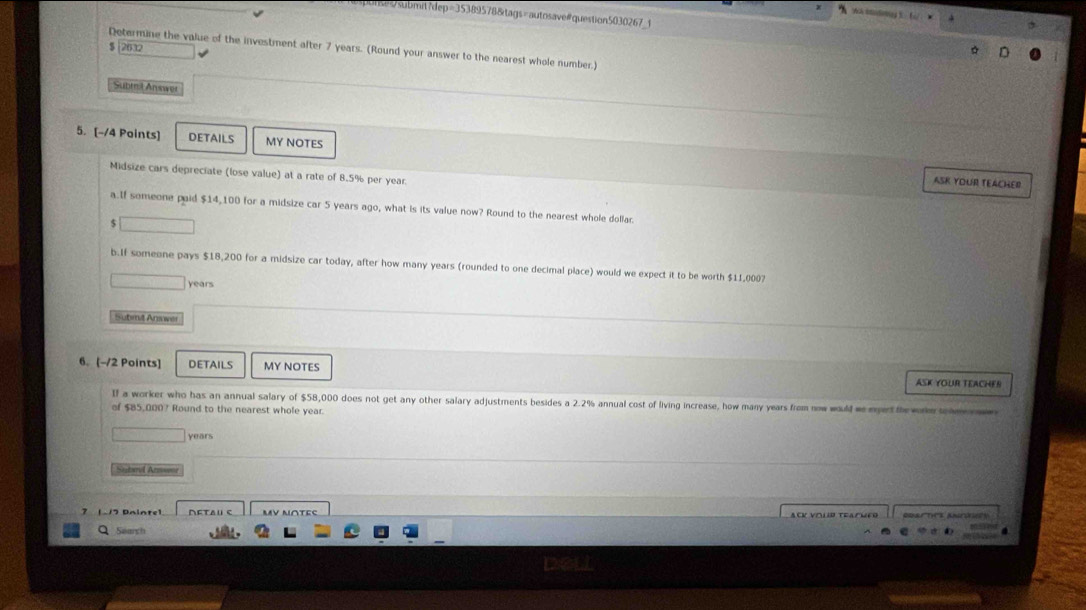 $ 2632
Determine the value of the investment after 7 years. (Round your answer to the nearest whole number.) 
Submil Answer 
5. [-/4 Points] DETAILS MY NOTES 
Midsize cars depreciate (lose value) at a rate of 8.5% per year. 
ASK YOUR TEACHER 
a.If someone paid $14,100 for a midsize car 5 years ago, what is its value now? Round to the nearest whole dollar 
$ x=frac  
b.If someone pays $18,200 for a midsize car today, after how many years (rounded to one decimal place) would we expect it to be worth $11,0007
years
Submit Answer 
6. [-/2 Points] DETAILS MY NOTES ASK YOUR TEACHER 
If a worker who has an annual salary of $58,000 does not get any other salary adjustments besides a 2.2% annual cost of living increase, how many years from now would w ertthewoet 
of $85,000? Round to the nearest whole year
years
Sutard Arnsone 
MV NOTEς ODarticE Anrtces 
Search .