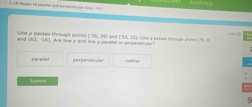 Assessment Analytics
L.18 Slopes of paraliel and perpendicular lines ADB
Video ⑥ Qui
Line ρ passes through points (-36,39) and (^-53,23). Line q passes through points (79,0)
ans
and (62,-16). Are line p and line q parallel or perpendicular?
parallel perpendicular neither 
ola
00
Submit
Sma
eज ओ
9