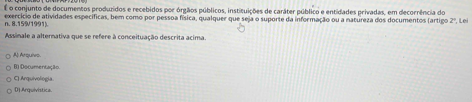 É o conjunto de documentos produzidos e recebidos por órgãos públicos, instituições de caráter público e entidades privadas, em decorrência do
exercício de atividades específicas, bem como por pessoa física, qualquer que seja o suporte da informação ou a natureza dos documentos (artigo 2°, Lei
n. 8.159/1991).
Assinale a alternativa que se refere à conceituação descrita acima.
A) Arquivo.
B) Documentação.
C) Arquivologia.
D) Arquivística.