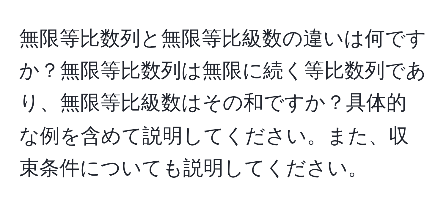 無限等比数列と無限等比級数の違いは何ですか？無限等比数列は無限に続く等比数列であり、無限等比級数はその和ですか？具体的な例を含めて説明してください。また、収束条件についても説明してください。