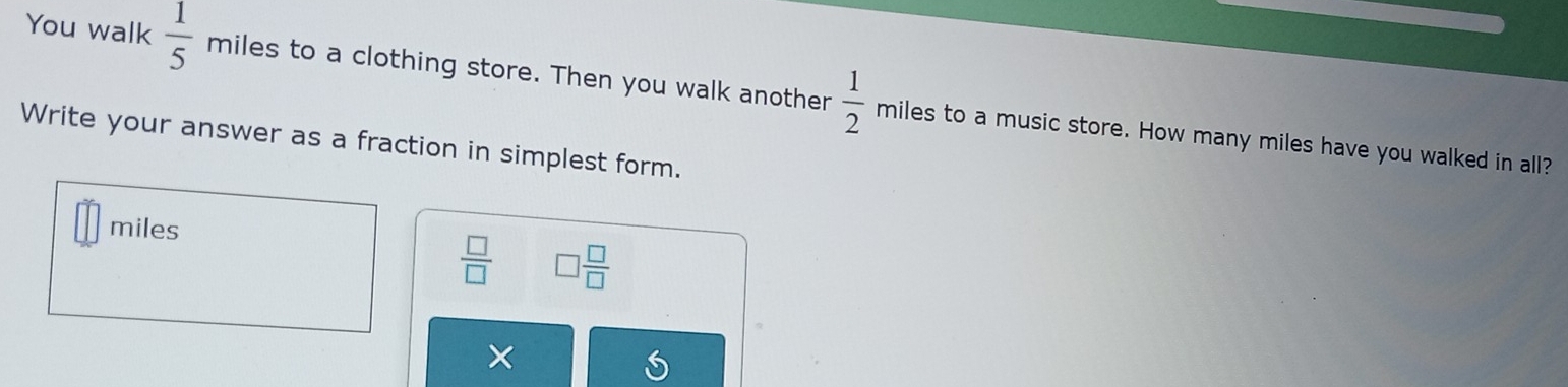 You walk  1/5  miles to a clothing store. Then you walk another  1/2  miles to a music store. How many miles have you walked in all? 
Write your answer as a fraction in simplest form.
miles
 □ /□   □  □ /□  