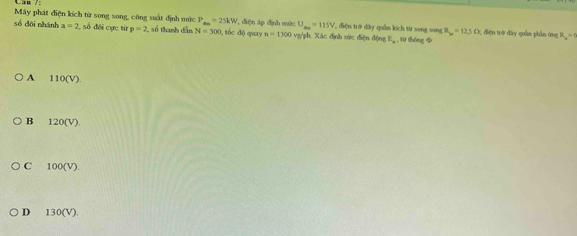 Câu /:
Máy phát điện kich từ song song, công suất định mức P_dm=25kW điện áp định mức U_dm=115V T diện trở dây quấn kích từ song song R_k1=12.5Omega điện trở dây quân phần ứng R_v=0
số đôi nhánh a=2 số đôi cực từ p=2 số thanh dẫn N=300 , tốc độ quay n=1300 vg/ph. Xác định sức điện động E_w , từ thông Φ
A 110(V).
B 120(V).
C 100(V).
D 130(V).