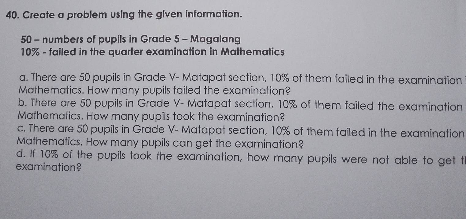 Create a problem using the given information.
50 - numbers of pupils in Grade 5 - Magalang
10% - failed in the quarter examination in Mathematics 
a. There are 50 pupils in Grade V- Matapat section, 10% of them failed in the examination 
Mathematics. How many pupils failed the examination? 
b. There are 50 pupils in Grade V- Matapat section, 10% of them failed the examination 
Mathematics. How many pupils took the examination? 
c. There are 50 pupils in Grade V- Matapat section, 10% of them failed in the examination 
Mathematics. How many pupils can get the examination? 
d. If 10% of the pupils took the examination, how many pupils were not able to get th 
examination?