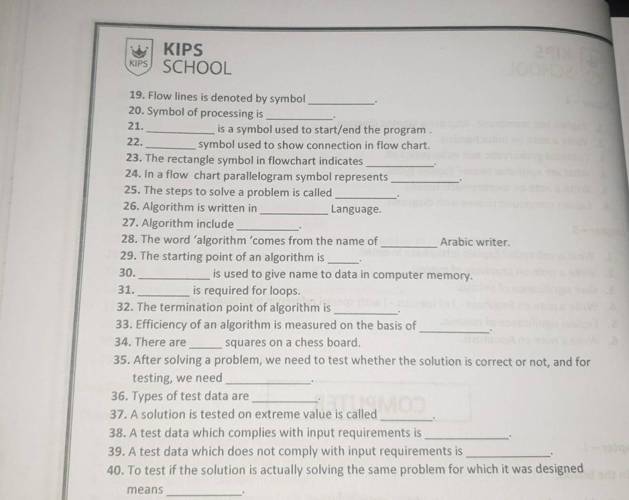 KIPS 
KIPS SCHOOL 
19. Flow lines is denoted by symbol _. 
20. Symbol of processing is_ 
. 
21. _is a symbol used to start/end the program . 
22._ symbol used to show connection in flow chart. 
23. The rectangle symbol in flowchart indicates _. 
24. In a flow chart parallelogram symbol represents _. 
25. The steps to solve a problem is called_ 
' 
26. Algorithm is written in _Language. 
27. Algorithm include_ 
. 
28. The word ‘algorithm ’comes from the name of _Arabic writer. 
29. The starting point of an algorithm is _. 
30. _is used to give name to data in computer memory. 
31._ is required for loops. 
32. The termination point of algorithm is_ 
. 
33. Efficiency of an algorithm is measured on the basis of 
_. 
34. There are _squares on a chess board. 
35. After solving a problem, we need to test whether the solution is correct or not, and for 
testing, we need_ 
36. Types of test data are_ 
37. A solution is tested on extreme value is called_ 
38. A test data which complies with input requirements is_ 
39. A test data which does not comply with input requirements is _. 
40. To test if the solution is actually solving the same problem for which it was designed 
means_