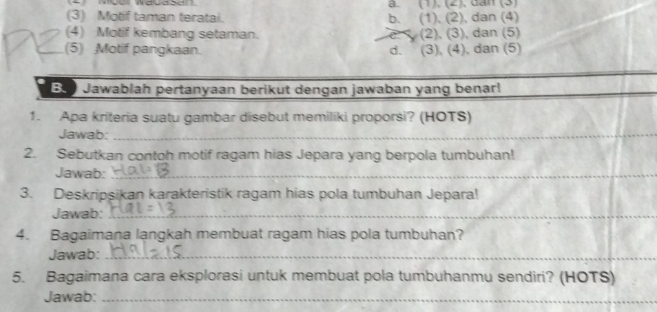 a. (1), (2), dần (3)
(3) Motif taman teratai. b. (1), (2), dan (4)
(4) Motif kembang setaman. (2), (3), dan (5)
(5) Motif pangkaan. d. (3), (4), dan (5)
Buo Jawablah pertanyaan berikut dengan jawaban yang benar!
1. Apa kriteria suatu gambar disebut memiliki proporsi? (HOTS)
Jawab:_
2. Sebutkan contoh motif ragam hias Jepara yang berpola tumbuhan!
Jawab:_
3. Deskripşikan karakteristik ragam hias pola tumbuhan Jepara!
Jawab:_
4. Bagaimana langkah membuat ragam hias pola tumbuhan?
Jawab:_
5. Bagaimana cara eksplorasi untuk membuat pola tumbuhanmu sendiri? (HOTS)
Jawab:_