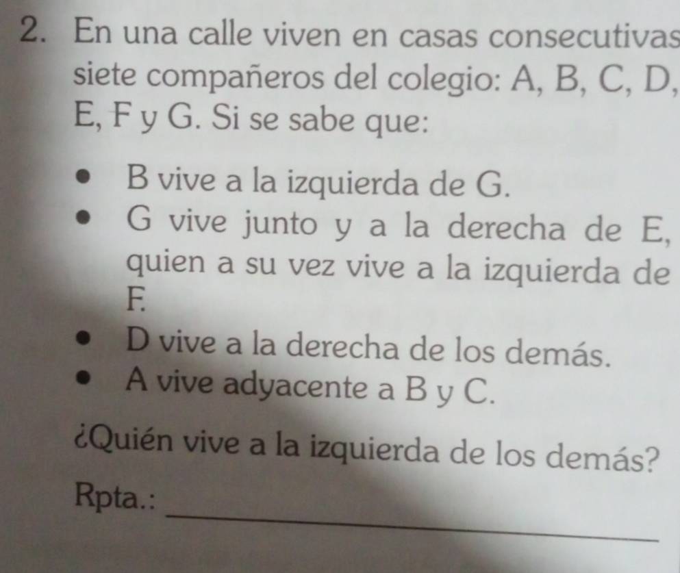 En una calle viven en casas consecutivas 
siete compañeros del colegio: A, B, C, D,
E, F y G. Si se sabe que: 
B vive a la izquierda de G. 
G vive junto y a la derecha de E, 
quien a su vez vive a la izquierda de 
E 
D vive a la derecha de los demás. 
A vive adyacente a B y C. 
¿Quién vive a la izquierda de los demás? 
_ 
Rpta.: