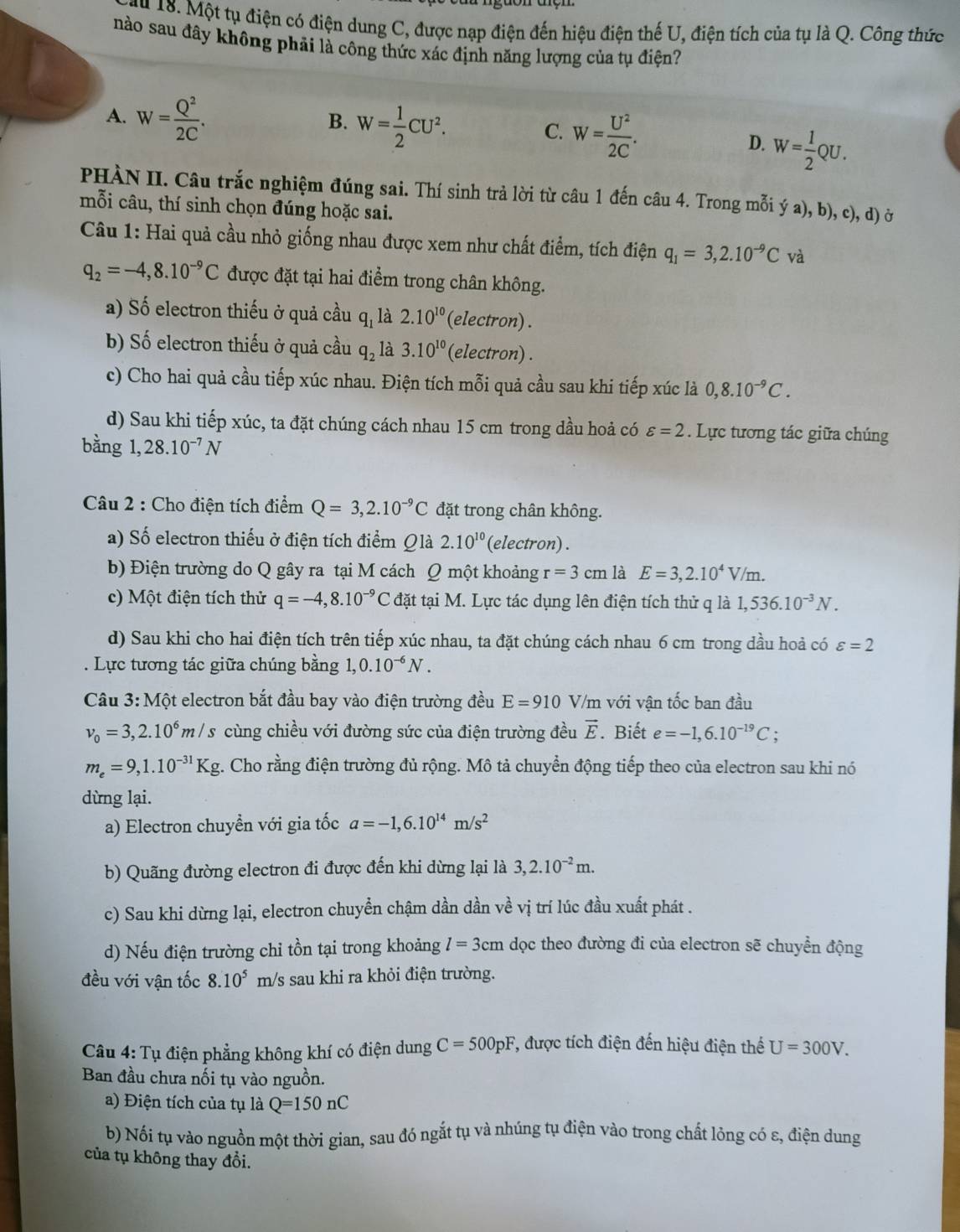 Một tụ điện có điện dung C, được nạp điện đến hiệu điện thế U, điện tích của tụ là Q. Công thức
nào sau đây không phải là công thức xác định năng lượng của tụ điện?
A. W= Q^2/2C . B. W= 1/2 CU^2. C. W= U^2/2C .
D. W= 1/2 QU.
PHÀN II. Câu trắc nghiệm đúng sai. Thí sinh trả lời từ câu 1 đến câu 4. Trong mỗi ya),b) c^, d) Ở
mỗi câu, thí sinh chọn đúng hoặc sai.
Câu 1: Hai quả cầu nhỏ giống nhau được xem như chất điểm, tích điện q_1=3,2.10^(-9)C và
q_2=-4,8.10^(-9)C được đặt tại hai điểm trong chân không.
a) Số electron thiếu ở quả cầu q_1 là 2.10^(10) (electron) .
b) Số electron thiếu ở quả cầu q_2 là 3.10^(10) (electron) .
c) Cho hai quả cầu tiếp xúc nhau. Điện tích mỗi quả cầu sau khi tiếp xúc là 0,8.10^(-9)C.
d) Sau khi tiếp xúc, ta đặt chúng cách nhau 15 cm trong dầu hoả có varepsilon =2. Lực tương tác giữa chúng
bằng 1,28.10^(-7)N
Câu 2 : Cho điện tích điểm Q=3,2.10^(-9)C đặt trong chân không.
a) Số electron thiếu ở điện tích điểm Qlà 2.10^(10) (electron) .
b) Điện trường do Q gây ra tại M cách Q một khoảng r=3cm là E=3,2.10^4V/m.
c) Một điện tích thử q=-4,8.10^(-9)C đặt tại M. Lực tác dụng lên điện tích thử q là 1,536.10^(-3)N.
d) Sau khi cho hai điện tích trên tiếp xúc nhau, ta đặt chúng cách nhau 6 cm trong dầu hoả có varepsilon =2. Lực tương tác giữa chúng bằng 1,0.10^(-6)N.
Câu 3: Một electron bắt đầu bay vào điện trường đều E=910 V/m với vận tốc ban đầu
v_0=3,2.10^6m/s cùng chiều với đường sức của điện trường đều vector E. Biết e=-1,6.10^(-19)C;
m_e=9,1.10^(-31)Kg g. Cho rằng điện trường đủ rộng. Mô tả chuyển động tiếp theo của electron sau khi nó
dừng lại.
a) Electron chuyển với gia tốc a=-1,6.10^(14)m/s^2
b) Quãng đường electron đi được đến khi dừng lại là 3,2.10^(-2)m.
c) Sau khi dừng lại, electron chuyển chậm dần dần về vị trí lúc đầu xuất phát .
d) Nếu điện trường chỉ tồn tại trong khoảng l=3cm dọc theo đường đi của electron sẽ chuyển động
đều với vận tốc 8.10^5 m/s sau khi ra khỏi điện trường.
Câu 4: Tụ điện phẳng không khí có điện dung C=500pF , được tích điện đến hiệu điện thế U=300V.
Ban đầu chưa nối tụ vào nguồn.
a) Điện tích của tụ là Q=150nC
b) Nối tụ vào nguồn một thời gian, sau đó ngắt tụ và nhúng tụ điện vào trong chất lỏng có ε, điện dung
của tụ không thay đổi.