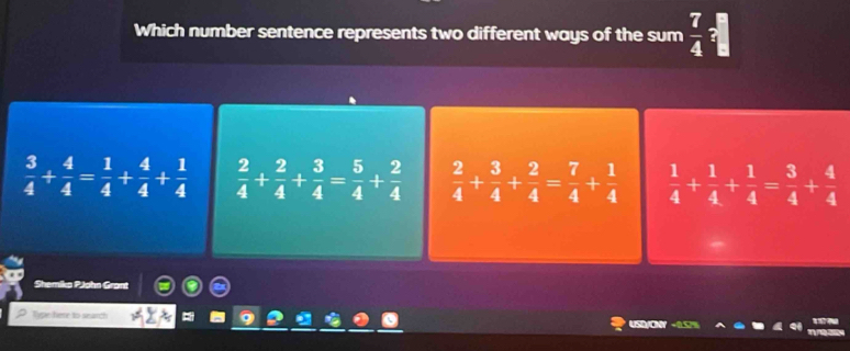 Which number sentence represents two different ways of the sum  7/4 ?
 3/4 + 4/4 = 1/4 + 4/4 + 1/4   2/4 + 2/4 + 3/4 = 5/4 + 2/4   2/4 + 3/4 + 2/4 = 7/4 + 1/4   1/4 + 1/4 + 1/4 = 3/4 + 4/4 
Shemika PJohn Grant
Type here to seanch
USD/O