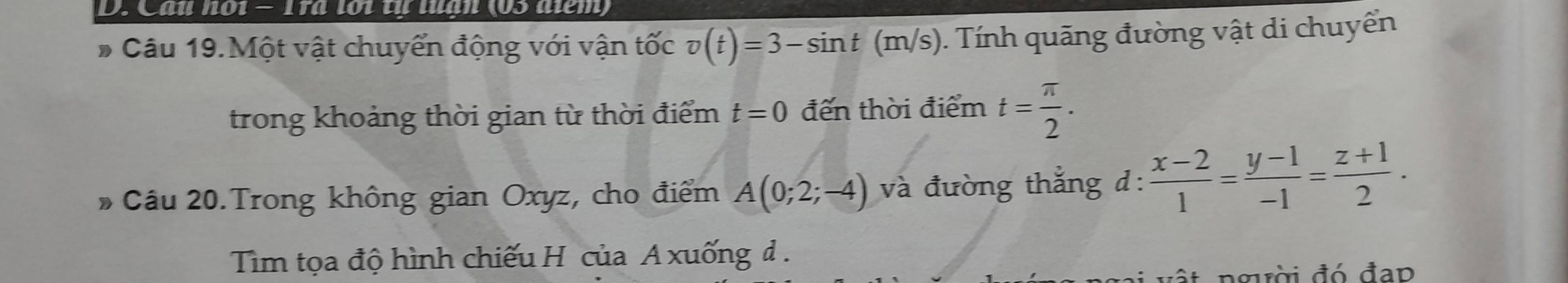 Cau n01 − 1ra lới tự tugn (05 aiểm) 
# Câu 19.Một vật chuyển động với vận tốc v(t)=3-sin t(m/s). Tính quãng đường vật di chuyển 
trong khoảng thời gian từ thời điểm t=0 đến thời điểm t= π /2 . 
Câu 20.Trong không gian Oxyz, cho điểm A(0;2;-4) và đường thắng d:  (x-2)/1 = (y-1)/-1 = (z+1)/2 . 
Tim tọa độ hình chiếu H của A xuống đ . 
ật ngời đó đạp