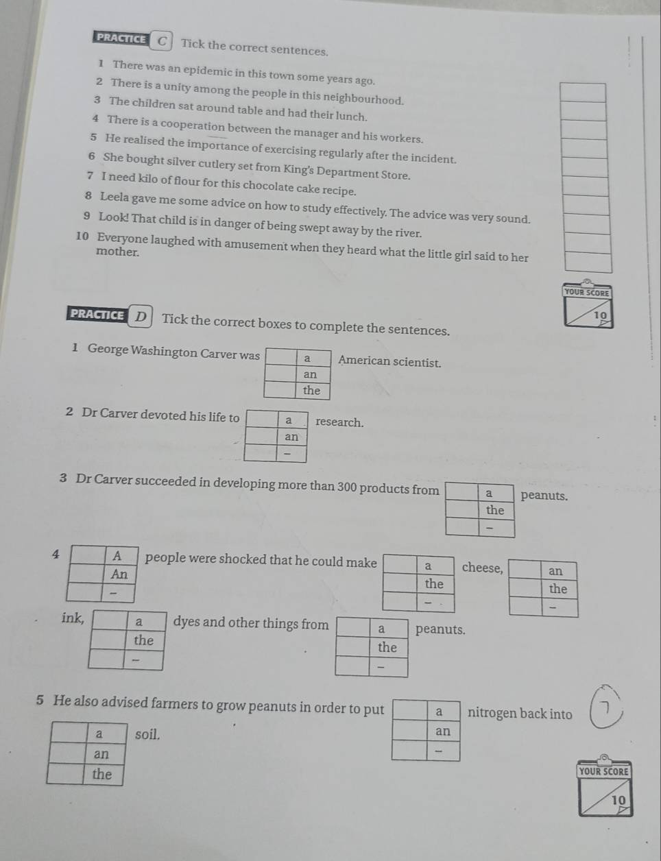 PRACTICE C Tick the correct sentences. 
1 There was an epidemic in this town some years ago. 
2 There is a unity among the people in this neighbourhood. 
3 The children sat around table and had their lunch. 
4 There is a cooperation between the manager and his workers. 
5 He realised the importance of exercising regularly after the incident. 
6 She bought silver cutlery set from King's Department Store. 
7 I need kilo of flour for this chocolate cake recipe. 
8 Leela gave me some advice on how to study effectively. The advice was very sound. 
9 Look! That child is in danger of being swept away by the river. 
10 Everyone laughed with amusement when they heard what the little girl said to her 
mother. 
YOUR SCORE 
10 
PRACTICE D Tick the correct boxes to complete the sentences. 
1 George Washington Carver waAmerican scientist. 
2 Dr Carver devoted his life tresearch. 
3 Dr Carver succeeded in developing more than 300 products fromeanuts. 
4people were shocked that he could makcheese 

idyes and other things frompeanuts. 

5 He also advised farmers to grow peanuts in order to putnitrogen back into 1
soil. 
YOUR SCORE 
10