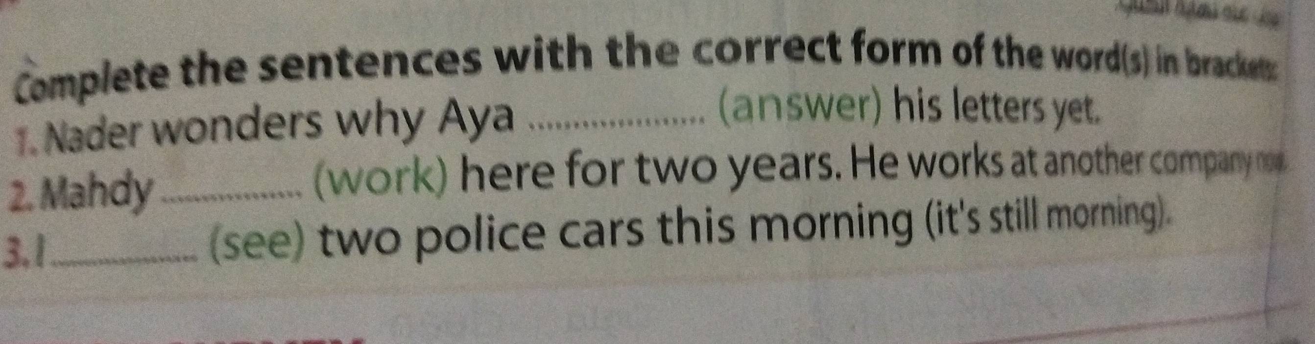 Complete the sentences with the correct form of the word(s) in brackets 
1. Nader wonders why Aya_ 
(answer) his letters yet. 
2. Mahdy_ 
(work) here for two years. He works at another company not 
3. 1_ (see) two police cars this morning (it's still morning).