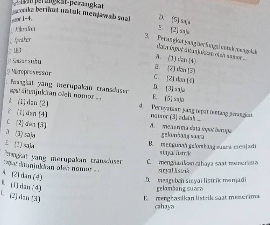 erhatikän perängkät-perängkät
æktronika berikut untuk menjawab soal 
mor 1-4. D. (5) saja
Mikrofon E. (2) saja
Speaker
3. Perangkat yang berfungsi untuk mengolah
BLED
data ínput ditunjukkan oleh nomor ....
# Sensor suhu
A. (1) dan (4)
B. (2) dan (3)
5 Mikroprosessor
C. (2) dan (4)
D. (3) saja
Perangkat yang merupakan transduser E. (5) saja
input ditunjukkan oleh nomor ....
A. (1) dan (2)
4. Pernyataan yang tepat tentang perangkat
B. (1) dan (4)
nomor (3) adalah ....
C. (2) dan (3)
A. menerima data ínput berupa
D. (3) saja gelombang suara
E. (1) saja
B. mengubah gelombang suara menjadi
sinyal listrik
Perangkat yang merupakan transduser C. menghasilkan cahaya saat menerima
output ditunjukkan oleh nomor ....
sinyal listrik
A. (2) dan (4)
D. mengubah sinyal listrik menjadi
B. (1) dan (4)
gelombang suara
C. (2) dan (3) E. menghasilkan listrik saat menerima
cahaya