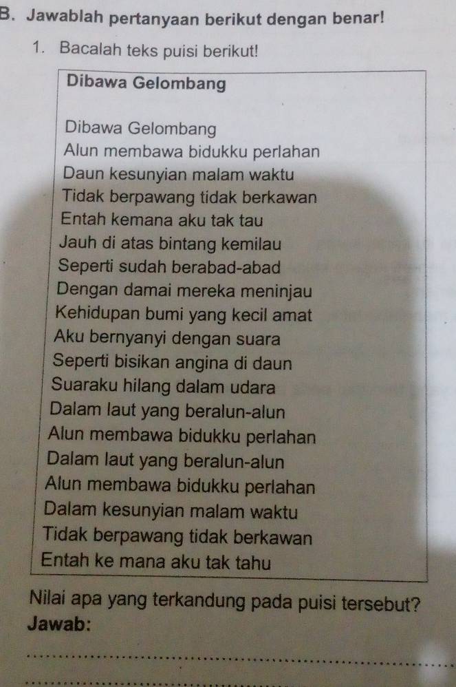 Jawablah pertanyaan berikut dengan benar!
1. Bacalah teks puisi berikut!
Dibawa Gelombang
Dibawa Gelombang
Alun membawa bidukku perlahan
Daun kesunyian malam waktu
Tidak berpawang tidak berkawan
Entah kemana aku tak tau
Jauh di atas bintang kemilau
Seperti sudah berabad-abad
Dengan damai mereka meninjau
Kehidupan bumi yang kecil amat
Aku bernyanyi dengan suara
Seperti bisikan angina di daun
Suaraku hilang dalam udara
Dalam laut yang beralun-alun
Alun membawa bidukku perlahan
Dalam laut yang beralun-alun
Alun membawa bidukku perlahan
Dalam kesunyian malam waktu
Tidak berpawang tidak berkawan
Entah ke mana aku tak tahu
Nilai apa yang terkandung pada puisi tersebut?
Jawab:
_
_