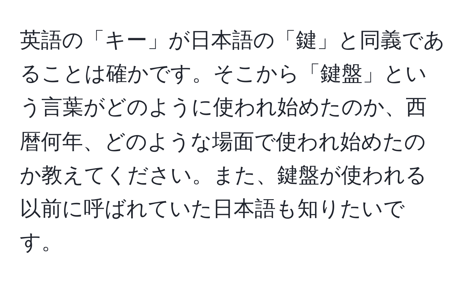 英語の「キー」が日本語の「鍵」と同義であることは確かです。そこから「鍵盤」という言葉がどのように使われ始めたのか、西暦何年、どのような場面で使われ始めたのか教えてください。また、鍵盤が使われる以前に呼ばれていた日本語も知りたいです。