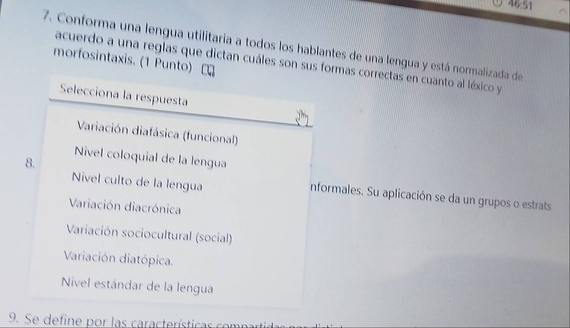 46:51 
7. Conforma una lengua utilitaria a todos los hablantes de una lengua y está normalizada de
morfosintaxis. (1 Punto)
acuerdo a una reglas que dictan cuáles son sus formas correctas en cuanto al léxico y
Selecciona la respuesta
Variación diafásica (funcional)
Nivel coloquial de la lengua
Niível culto de la lengua
8. nformales. Su aplicación se da un grupos o estrats
Variación diacrónica
Variación sociocultural (social)
Variación diatópica.
Nível estándar de la lengua
9. Se define por las características compart