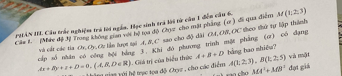 PHẢN III. Câu trắc nghiệm trả lời ngắn. Học sinh trả lời từ câu 1 đến câu 6. 
Câu 1. [Mức độ 3] Trong không gian với hệ tọa độ Oxyz cho mặt phẳng (α) đi qua điểm M (1;2;3)
và cắt các tia Ox, Oy, Oz lần lượt tại A, B, C sao cho độ dài OA, OB, OC theo thứ tự lập thành 
cấp số nhân có công bội bằng 3. Khi đó phương trình mặt phẳng (α) có dạng
Ax+By+z+D=0, (A,B,D∈ R). Giá trị của biểu thức A+B+D bằng bao nhiêu? 
gộng gian với hệ trục tọa độ Oxyz , cho các điểm A(1;2;3), B(1;2;5) và mặt 
são cho MA^2+MB^2 đạt giá