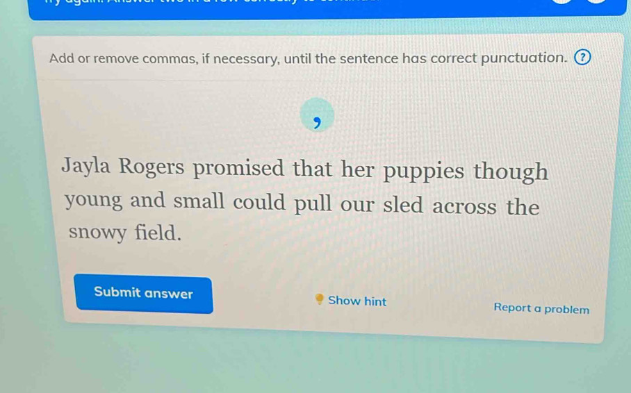 Add or remove commas, if necessary, until the sentence has correct punctuation. ③ 
Jayla Rogers promised that her puppies though 
young and small could pull our sled across the 
snowy field. 
Submit answer Show hint Report a problem