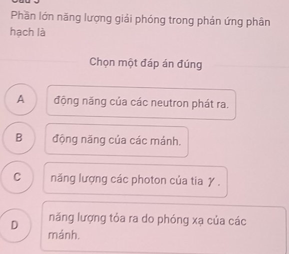 Phần lớn năng lượng giải phóng trong phản ứng phân
hạch là
Chọn một đáp án đúng
A động năng của các neutron phát ra.
B động năng của các mánh.
C năng lượng các photon của tia γ.
D năng lượng tóa ra do phóng xạ của các
mánh.