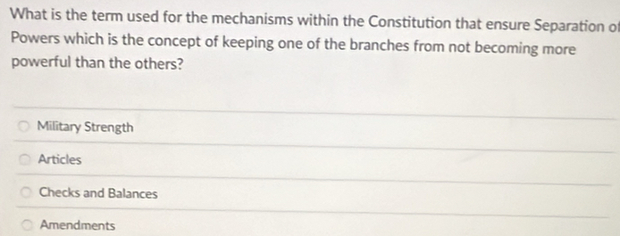 What is the term used for the mechanisms within the Constitution that ensure Separation of
Powers which is the concept of keeping one of the branches from not becoming more
powerful than the others?
Military Strength
Articles
Checks and Balances
Amendments