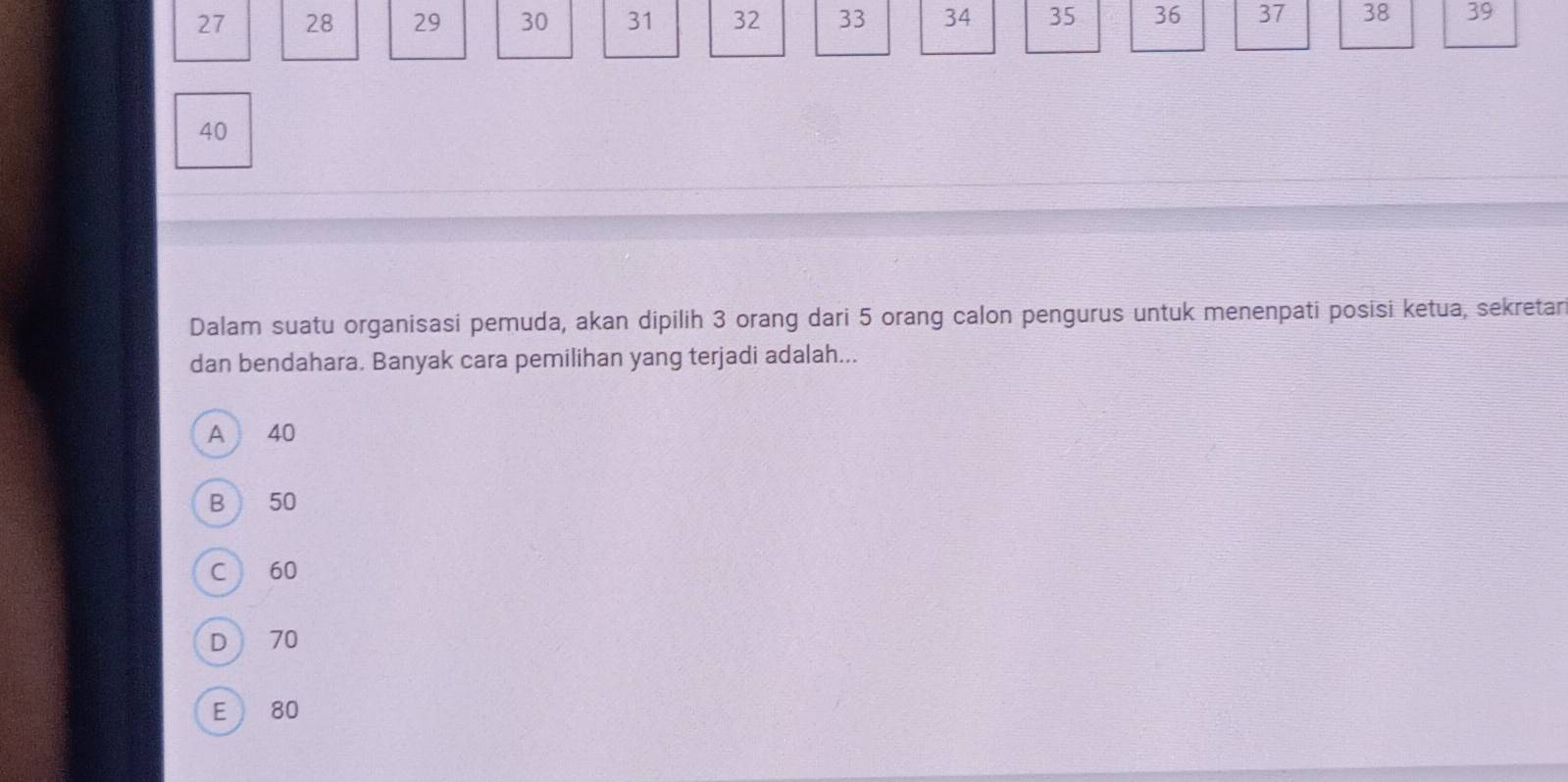 27 28 29 30 31 32 33 34 35 36 37 38 39
40
Dalam suatu organisasi pemuda, akan dipilih 3 orang dari 5 orang calon pengurus untuk menenpati posisi ketua, sekretar
dan bendahara. Banyak cara pemilihan yang terjadi adalah...
A 40
B 50
C  60
D  70
E 80