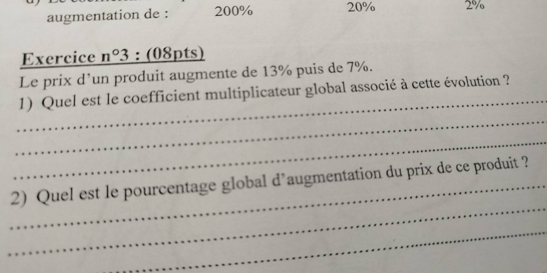 augmentation de :
200%
20% 2%
Exercice n°3 : (08pts) 
Le prix d’un produit augmente de 13% puis de 7%. 
_ 
1) Quel est le coefficient multiplicateur global associé à cette évolution ? 
_ 
_ 
_ 
_2) Quel est le pourcentage global d’augmentation du prix de ce produit ? 
_