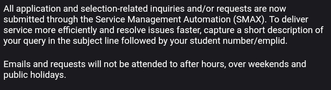 All application and selection-related inquiries and/or requests are now 
submitted through the Service Management Automation (SMAX). To deliver 
service more efficiently and resolve issues faster, capture a short description of 
your query in the subject line followed by your student number/emplid. 
Emails and requests will not be attended to after hours, over weekends and 
public holidays.