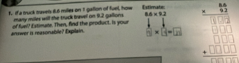 If a truck travels 8.6 miles on 1 gallon of fuel, how Estimate: 
many miles will the truck travel on 9.2 gallons 8.6* 9.2
answer is reasonable? Explain. 1×3-m beginarrayr 46 * 92 hline 13 □  □ □ □  +□ □ □  hline endarray
of fuel? Estimate. Then, find the product. Is your