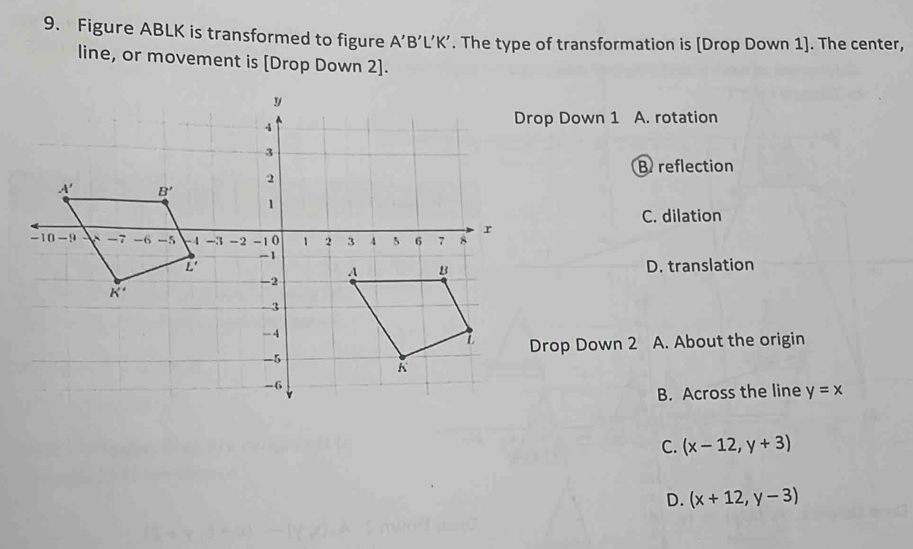 Figure ABLK is transformed to figure A'B'L'K'. The type of transformation is [Drop Down 1]. The center,
line, or movement is [Drop Down 2].
rop Down 1 A. rotation
B reflection
C. dilation
D. translation
Drop Down 2 A. About the origin
B. Across the line y=x
C. (x-12,y+3)
D. (x+12,y-3)