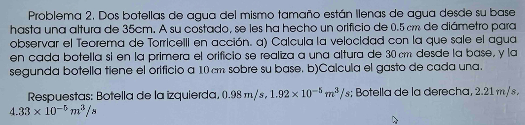 Problema 2. Dos botellas de agua del mismo tamaño están Ilenas de agua desde su base 
hasta una altura de 35cm. A su costado, se les ha hecho un orificio de 0.5 cm de diámetro para 
observar el Teorema de Torricelli en acción. a) Calcula la velocidad con la que sale el agua 
en cada botella si en la primera el orificio se realiza a una altura de 30 cm desde la base, y la 
segunda botella tiene el orificio a 10 cm sobre su base. b)Calcula el gasto de cada una. 
Respuestas: Botella de la izquierda, 0.98m/s, 1.92* 10^(-5)m^3/s; Botella de la derecha, 2.21 m/ s ,
4.33* 10^(-5)m^3/s