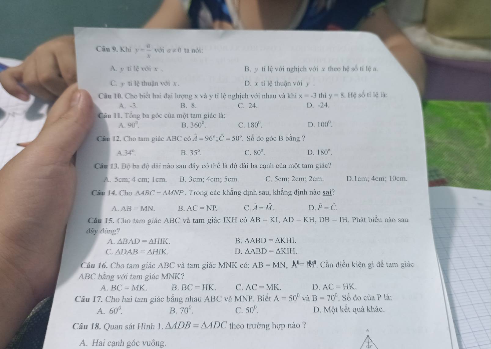 Khi y= a/x  với a!= 0 ta nói:
A. y ti lệ với x . B. y tỉ lệ với nghịch với x theo hệ số tỉ lệ a.
C. y tỉ lệ thuận với x . D. x tỉ lệ thuận với y .
Câu 10. Cho biết hai đại lượng x và y tỉ lệ nghịch với nhau và khi x=-3 thì y=8 1. Hệ số tỉ lệ là:
A. -3. B. 8. C. 24. D. -24.
Câu 11. Tổng ba góc của một tam giác là:
A. 90°. B. 360^0. C. 180^0. D. 100^0.
Câu 12. Cho tam giác ABC có hat A=96°;hat C=50°. Số đo góc B bằng ?
A 34°.
B. 35°. C. 80°. D. 180°.
Câu 13. Bộ ba độ dài nào sau đây có thể là độ dài ba cạnh của một tam giác?
A. 5cm; 4 cm; 1cm. B. 3cm; 4cm; 5cm. C. 5cm; 2cm; 2cm. D.1cm; 4cm; 10cm.
Câu 14. Cho △ ABC=△ MNP. Trong các khẳng định sau, khẳng định nào sai?
A. AB=MN. B. AC=NP. C. hat A=hat M. D. hat P=hat C.
Câu 15. Cho tam giác ABC và tam giác IKH có AB=KI,AD=KH,DB=IH. Phát biểu nào sau
dây đúng?
A. △ BAD=△ HIK. B. △ ABD=△ KHI.
C. △ DAB=△ HIK. D. △ ABD=△ KIH.
Câu 16. Cho tam giác ABC và tam giác MNK có: AB=MN,A'=M'. Cần điều kiện gì để tam giác
ABC bằng với tam giác MNK?
A. BC=MK. B. BC=HK. C. AC=MK. D. AC=HK.
Câu 17. Cho hai tam giác bằng nhau ABC và MNP. Biết A=50° và B=70°. Số đo của P là:
A. 60^0. B. 70^0. C. 50^0. D. Một kết quả khác.
Câu 18. Quan sát Hình 1. △ ADB=△ ADC theo trường hợp nào ?
A. Hai cạnh góc vuông.