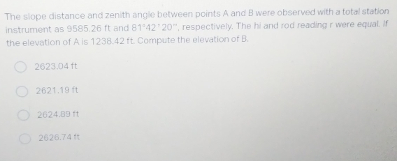 The slope distance and zenith angle between points A and B were observed with a total station
instrument as 9585.26 ft and 81°42^,20 '', respectively. The hi and rod reading r were equal. If
the elevation of A is 1238.42 ft. Compute the elevation of B.
2623.04 ft
2621.19 ft
2624.89 ft
2626.74 ft