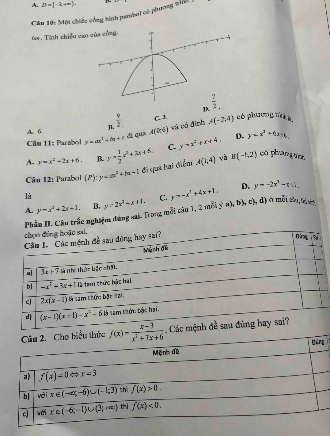 A. D=[-3;+∈fty ). B.
Câu 10: Một chiếc cổng hình parabol có phương trình
6m. Tính chiều cao
D.
B.  9/2 . C. 3.
* Câu 11: Parabol y=ax^2+bx+c đi qua A(0;6) và có đỉnh A(-2;4)
có phương trình là:
A. 6.
A. y=x^2+2x+6. B. y= 1/2 x^2+2x+6. C. y=x^2+x+4.
D. y=x^2+6x+6.
và
Câu 12: Parabol (P):y=ax^2+bx+1 đi qua hai điểm A(1;4) B(-1;2)
có phương trình
D. y=-2x^2-x+1.
là
A. y=x^2+2x+1. B. y=2x^2+x+1. C. y=-x^2+4x+1.
Phần II. Câu trắc nghiệm đúng sai. Trong mỗi câu 1, 2 mỗi ý a), b), c), d) ở mỗi câu, thí sinh
f(x)= (x-3)/x^2+7x+6 