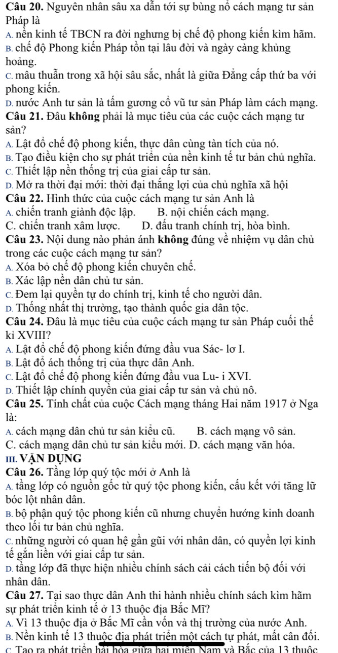 Nguyên nhân sâu xa dẫn tới sự bùng nổ cách mạng tư sản
Pháp là
A nền kinh tế TBCN ra đời nghưng bị chế độ phong kiến kìm hãm.
B. chế độ Phong kiến Pháp tồn tại lâu đời và ngày càng khủng
hoảng.
C. mâu thuẫn trong xã hội sâu sắc, nhất là giữa Đăng cấp thứ ba với
phong kiến.
D. nước Anh tư sản là tấm gương cổ vũ tư sản Pháp làm cách mạng.
Câu 21. Đâu không phải là mục tiêu của các cuộc cách mạng tư
san?
A. Lật đồ chế độ phong kiến, thực dân cùng tàn tích của nó.
B. Tạo điều kiện cho sự phát triển của nền kinh tế tư bản chủ nghĩa.
c. Thiết lập nền thống trị của giai cấp tư sản.
D. Mở ra thời đại mới: thời đại thắng lợi của chủ nghĩa xã hội
Câu 22. Hình thức của cuộc cách mạng tư sản Anh là
A. chiến tranh giành độc lập. B. nội chiến cách mạng.
C. chiến tranh xâm lược. D. đấu tranh chính trị, hòa bình.
Câu 23. Nội dung nào phản ánh không đúng về nhiệm vụ dân chủ
trong các cuộc cách mạng tư sản?
A. Xóa bỏ chế độ phong kiến chuyên chế.
B. Xác lập nền dân chủ tư sản.
c. Đem lại quyền tự do chính trị, kinh tế cho người dân.
D. Thống nhất thị trường, tạo thành quốc gia dân tộc.
Câu 24. Đâu là mục tiêu của cuộc cách mạng tư sản Pháp cuối thế
ki XVIII?
A. Lật đồ chế độ phong kiến đứng đầu vua Sác- lơ I.
B. Lật đồ ách thống trị của thực dân Anh.
c. Lật đồ chế độ phong kiến đứng đầu vua Lu- i XVI.
D. Thiết lập chính quyền của giai cấp tư sản và chủ nô.
Câu 25. Tính chất của cuộc Cách mạng tháng Hai năm 1917 ở Nga
là:
A. cách mạng dân chủ tư sản kiều cũ. B. cách mạng vô sản.
C. cách mạng dân chủ tư sản kiểu mới. D. cách mạng văn hóa.
111. Vận Dụng
Câu 26. Tầng lớp quý tộc mới ở Anh là
A. tầng lớp có nguồn gốc từ quý tộc phong kiến, cấu kết với tăng lữ
bóc lột nhân dân.
B. bộ phận quý tộc phong kiến cũ nhưng chuyển hướng kinh doanh
theo lối tư bản chủ nghĩa.
c. những người có quan hệ gần gũi với nhân dân, có quyền lợi kinh
tế gắn liền với giai cấp tư sản.
D. tầng lớp đã thực hiện nhiều chính sách cải cách tiến bộ đối với
nhân dân.
Câu 27. Tại sao thực dân Anh thi hành nhiều chính sách kìm hãm
sự phát triển kinh tế ở 13 thuộc địa Bắc Mĩ?
A. Vì 13 thuộc địa ở Bắc Mĩ cần vốn và thị trường của nước Anh.
B. Nền kinh tế 13 thuộc địa phát triển một cách tự phát, mất cân đối.
c Tao ra phát triển hải hòa sia hai miền Nam và Bắc của 13 thuộc