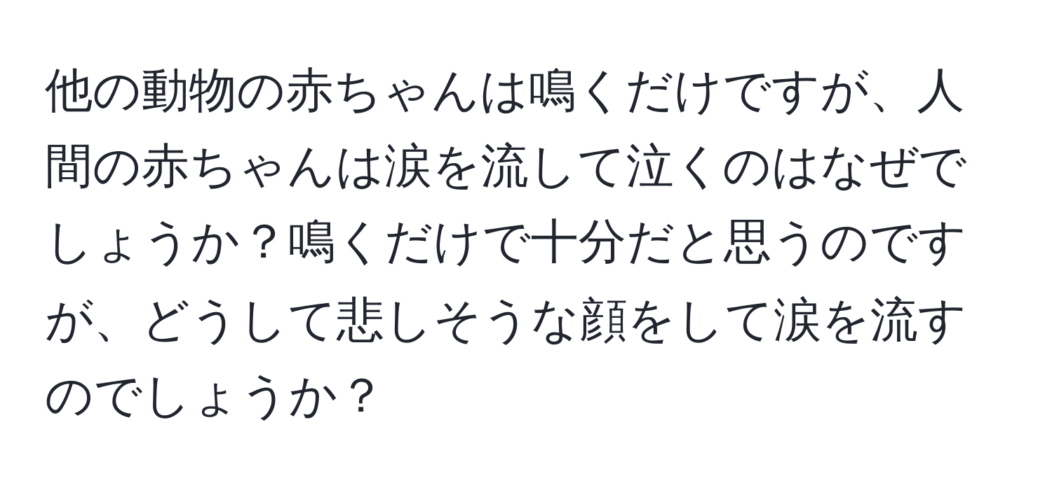 他の動物の赤ちゃんは鳴くだけですが、人間の赤ちゃんは涙を流して泣くのはなぜでしょうか？鳴くだけで十分だと思うのですが、どうして悲しそうな顔をして涙を流すのでしょうか？