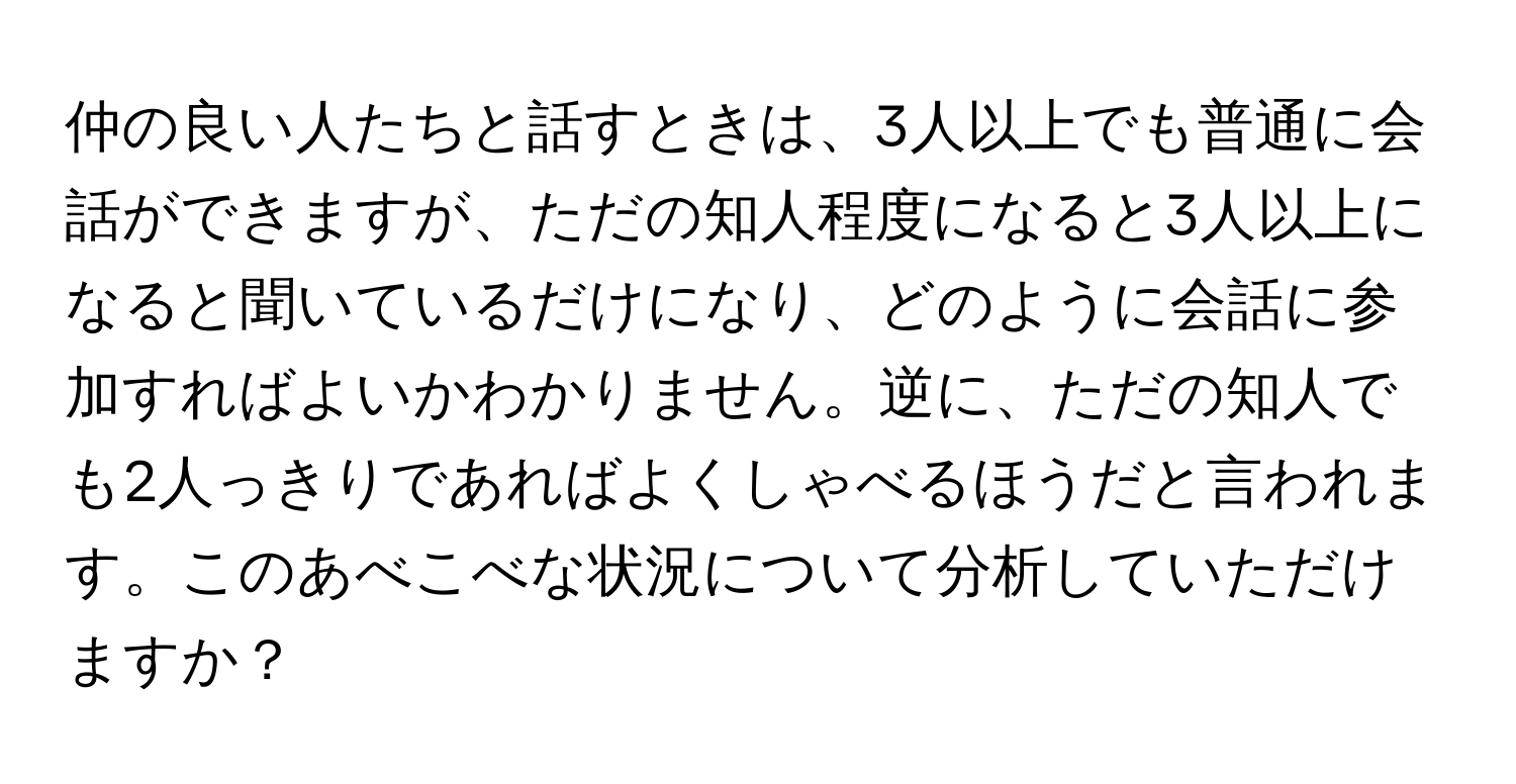 仲の良い人たちと話すときは、3人以上でも普通に会話ができますが、ただの知人程度になると3人以上になると聞いているだけになり、どのように会話に参加すればよいかわかりません。逆に、ただの知人でも2人っきりであればよくしゃべるほうだと言われます。このあべこべな状況について分析していただけますか？