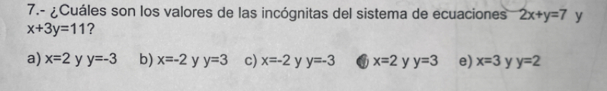 7.- ¿Cuáles son los valores de las incógnitas del sistema de ecuaciones 2x+y=7 y
x+3y=11 ?
a) x=2 y y=-3 b) x=-2 y y=3 c) x=-2 y y=-3 a x=2 y y=3 e) x=3 y y=2