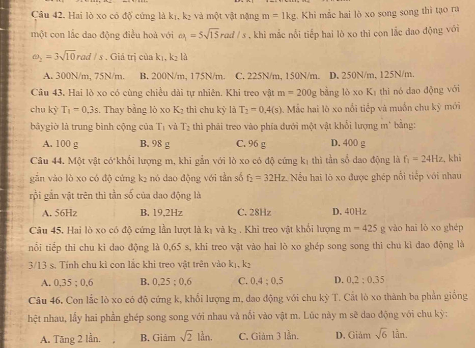 Hai lò xo có độ cứng là k₁, k² và một vật nặng m=1kg. Khi mắc hai lò xo song song thì tạo ra
một con lắc dao động điều hoà với omega _1=5sqrt(15)rad/s , khi mắc nối tiếp hai lò xo thì con lắc dao động với
omega _2=3sqrt(10)rad/s. Giá trị của k₁, k² là
A. 300N/m, 75N/m. B. 200N/m, 175N/m. C. 225N/m, 150N/m. D. 250N/m, 125N/m.
Câu 43. Hai lò xo có cùng chiều dài tự nhiên. Khi treo vật m=200g bằng lò xo Kī thì nó dao động với
chu kỳ T_1=0,3s. Thay bằng lò xo K_2 thì chu kỳ là T_2=0,4(s) *.  Mắc hai lò xo nổi tiếp và muốn chu kỳ mới
bâygiờ là trung bình cộng của T_1 và T_2 thì phải treo vào phía dưới một vật khối lượng m* bằng:
A. 100 g B. 98 g C. 96 g D. 400 g
Câu 44. Một vật có khối lượng m, khi gắn với lò xo có độ cứng k_1 thì tần số dao động là f_1=24Hz 、 khi
gắn vào lò xo có độ cứng k² nó dao động với tần số f_2=32Hz Nếu hai lò xo được ghép nổi tiếp với nhau
rội gắn vật trên thì tần số của dao động là
A. 56Hz B. 19,2Hz C. 28Hz D. 40Hz
Câu 45. Hai lò xo có độ cứng lần lượt là kị và k₂ . Khi treo vật khổi lượng m=425g vào hai lò xo ghép
nối tiếp thì chu kì dao động là 0,65 s, khi treo vật vào hai lò xo ghép song song thi chu kì dao động là
3/13 s. Tính chu kì con lắc khi treo vật trên vào k_1,k_2
A. 0,35 ; 0,6 B. 0,25 ; 0,6 C. 0,4;0,5 D. 0,2:0,35
Câu 46. Con lắc lò xo có độ cứng k, khối lượng m, dao động với chu kỳ T. Cắt lò xo thành ba phần giống
hệt nhau, lấy hai phần ghép song song với nhau và nối vào vật m. Lúc này m sẽ dao động với chu kỳ:
A. Tăng 2 lần. B. Giảm sqrt(2)lan. C. Giảm 3 lần. D. Giảm sqrt(6)lin.