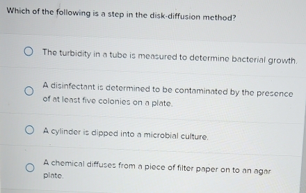 Which of the following is a step in the disk-diffusion method?
The turbidity in a tube is measured to determine bacterial growth.
A disinfectant is determined to be contaminated by the presence
of at least five colonies on a plate.
A cylinder is dipped into a microbial culture.
A chemical diffuses from a piece of filter paper on to an agar
plate.